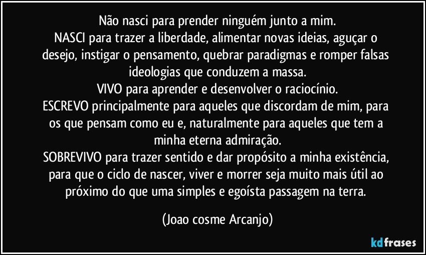 Não nasci para prender ninguém junto a mim.
NASCI para trazer a liberdade, alimentar novas ideias, aguçar o desejo, instigar o pensamento, quebrar paradigmas e romper falsas ideologias que conduzem a massa.
VIVO para aprender e desenvolver o raciocínio.
ESCREVO principalmente para aqueles que discordam de mim, para os que pensam como eu e, naturalmente para aqueles que tem a minha eterna admiração.
SOBREVIVO para trazer sentido e dar propósito a minha existência, para que o ciclo de nascer, viver e morrer seja muito mais útil ao próximo do que uma simples e egoísta passagem na terra. (Joao cosme Arcanjo)