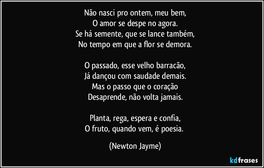 Não nasci pro ontem, meu bem,
O amor se despe no agora.
Se há semente, que se lance também,
No tempo em que a flor se demora.

O passado, esse velho barracão,
Já dançou com saudade demais.
Mas o passo que o coração
Desaprende, não volta jamais.

Planta, rega, espera e confia,
O fruto, quando vem, é poesia. (Newton Jayme)