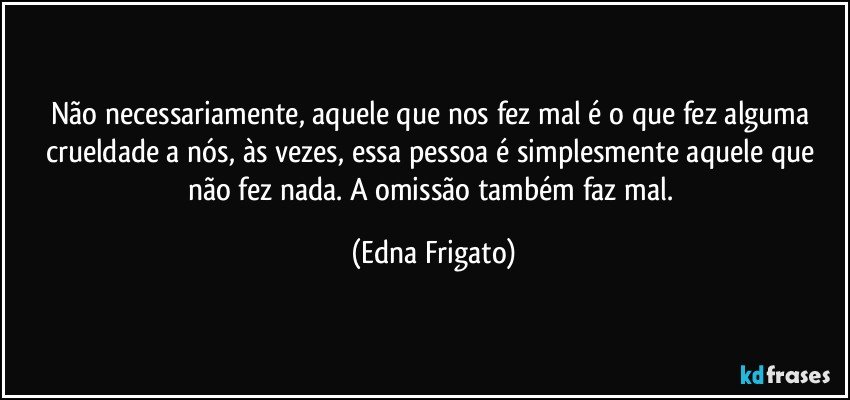 Não necessariamente, aquele que nos fez mal é o que fez alguma crueldade a nós, às vezes, essa pessoa é simplesmente aquele que não fez nada. A omissão também faz mal. (Edna Frigato)