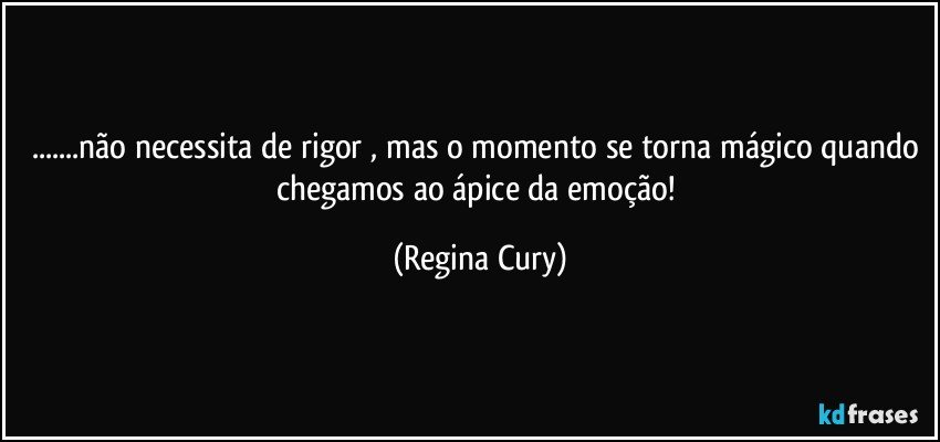 ...não necessita de rigor , mas  o momento se torna mágico quando chegamos ao ápice da emoção! (Regina Cury)