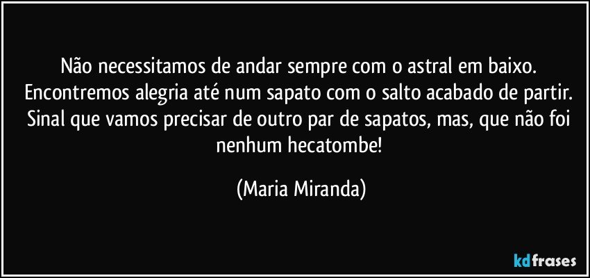 Não necessitamos de andar sempre com o astral em baixo. Encontremos alegria até num sapato com o salto acabado de partir. Sinal que vamos precisar de outro par de sapatos, mas, que não foi nenhum hecatombe! (Maria Miranda)