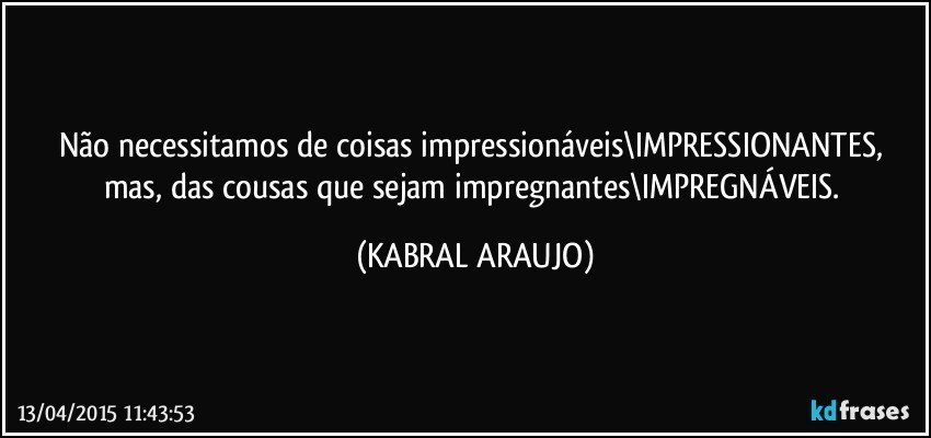 Não necessitamos de coisas impressionáveis\IMPRESSIONANTES, mas, das cousas que sejam impregnantes\IMPREGNÁVEIS. (KABRAL ARAUJO)