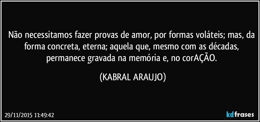 Não necessitamos fazer provas de amor, por formas voláteis; mas, da forma concreta, eterna; aquela que, mesmo com as décadas, permanece gravada na memória e, no corAÇÃO. (KABRAL ARAUJO)