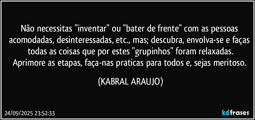 Não necessitas "inventar" ou "bater de frente" com as pessoas acomodadas, desinteressadas, etc., mas; descubra, envolva-se e faças todas as coisas que por estes "grupinhos" foram relaxadas.
Aprimore as etapas, faça-nas praticas para todos e, sejas meritoso. (KABRAL ARAUJO)