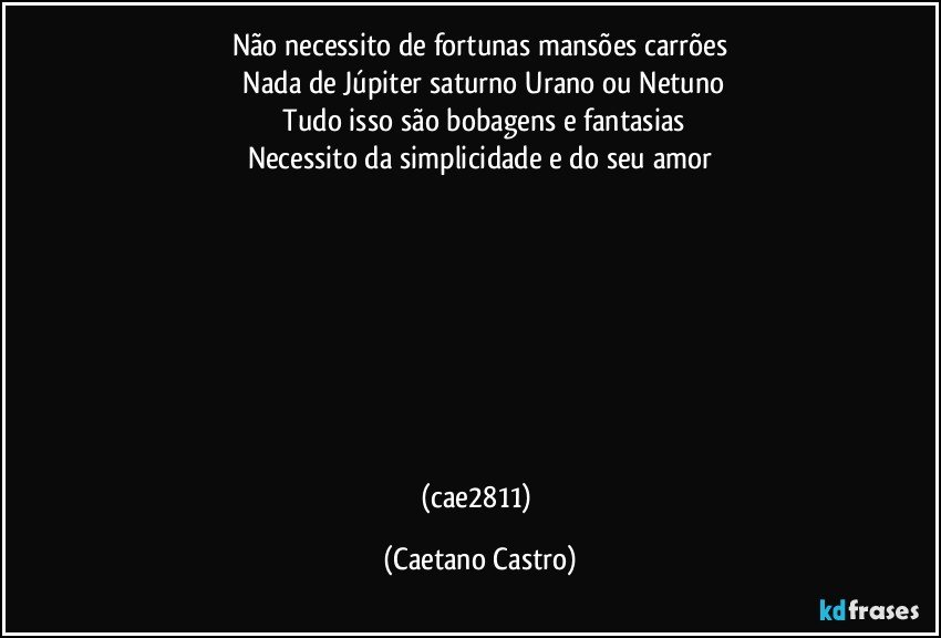 Não necessito de fortunas mansões carrões
 Nada de Júpiter saturno Urano ou Netuno
 Tudo isso são bobagens e fantasias
Necessito da simplicidade e do seu amor







                                                                                             (cae2811) (Caetano Castro)