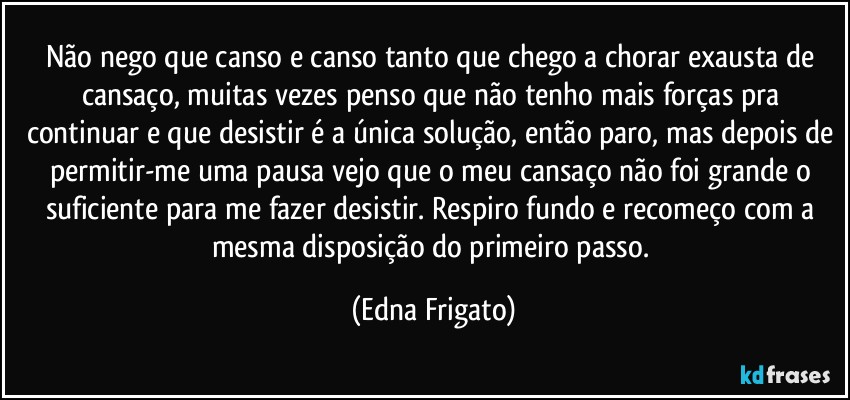 Não nego que canso e canso tanto que chego a chorar exausta de cansaço, muitas vezes penso que não tenho mais forças pra continuar e que desistir é a única solução, então paro, mas depois de permitir-me uma pausa vejo que o meu cansaço não foi grande o suficiente para me fazer desistir. Respiro fundo e recomeço com a mesma disposição do primeiro passo. (Edna Frigato)