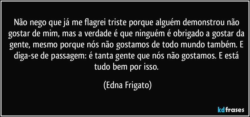 Não nego que já me flagrei triste porque alguém demonstrou não gostar de mim, mas a verdade é que ninguém é obrigado a gostar da gente, mesmo porque nós não gostamos de todo mundo também. E diga-se de passagem: é tanta gente que nós não gostamos. E está tudo bem por isso. (Edna Frigato)