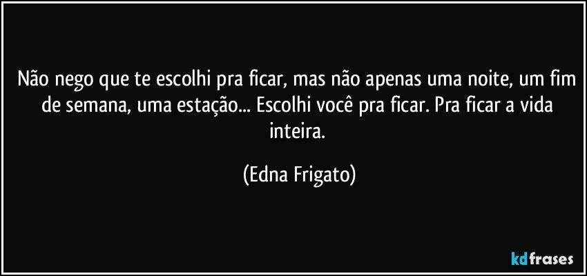 Não nego que te escolhi pra ficar, mas não apenas uma noite, um fim de semana, uma estação... Escolhi você pra ficar. Pra ficar a vida inteira. (Edna Frigato)