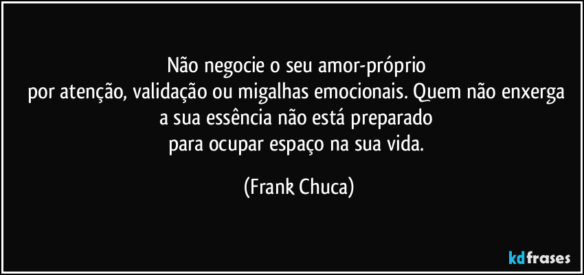 Não negocie o seu amor-próprio 
por atenção, validação ou migalhas emocionais. Quem não enxerga 
a sua essência não está preparado 
para ocupar espaço na sua vida. (Frank Chuca)