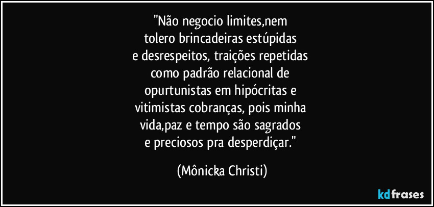 "Não negocio limites,nem 
tolero brincadeiras estúpidas 
e desrespeitos, traições repetidas 
como padrão relacional de 
opurtunistas em hipócritas e 
vitimistas cobranças, pois minha 
vida,paz  e tempo são sagrados 
e preciosos  pra desperdiçar." (Mônicka Christi)