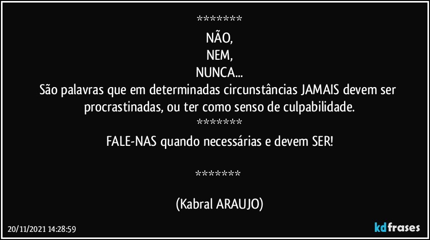 
NÃO,
NEM,
NUNCA...
São palavras que em determinadas circunstâncias JAMAIS devem ser procrastinadas, ou ter como senso de culpabilidade.

FALE-NAS quando necessárias e devem SER!

 (KABRAL ARAUJO)