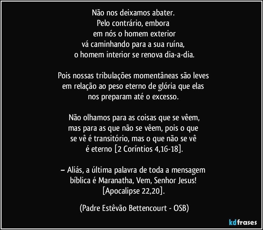 Não nos deixamos abater. 
Pelo contrário, embora 
em nós o homem exterior
vá caminhando para a sua ruína, 
o homem interior se renova dia-a-dia.

Pois nossas tribulações momentâneas são leves 
em relação ao peso eterno de glória que elas 
nos preparam até o excesso. 

Não olhamos para as coisas que se vêem,
mas para as que não se vêem, pois o que 
se vê é transitório, mas o que não se vê 
é eterno [2 Coríntios 4,16-18].

– Aliás, a última palavra de toda a mensagem 
bíblica é Maranatha, Vem, Senhor Jesus! 
[Apocalipse 22,20]. (Padre Estêvão Bettencourt - OSB)