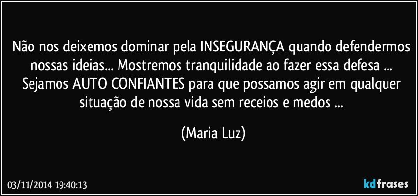 Não nos deixemos dominar pela INSEGURANÇA quando defendermos nossas ideias... Mostremos tranquilidade ao fazer essa defesa ... Sejamos AUTO CONFIANTES  para que possamos agir em qualquer situação de nossa vida sem receios e medos ... (Maria Luz)