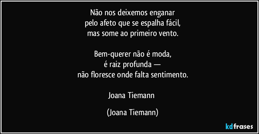 Não nos deixemos enganar
pelo afeto que se espalha fácil,
mas some ao primeiro vento.

Bem-querer não é moda,
é raiz profunda —
não floresce onde falta sentimento.

Joana Tiemann (Joana Tiemann)