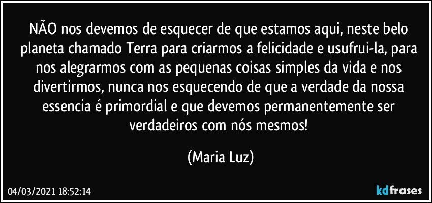 NÃO nos devemos de esquecer de que estamos aqui, neste belo planeta chamado Terra para criarmos a felicidade e usufrui-la, para nos alegrarmos com as pequenas coisas simples da vida e nos divertirmos, nunca nos esquecendo de que a verdade da nossa essencia é primordial e que devemos permanentemente ser verdadeiros com nós mesmos! (Maria Luz)