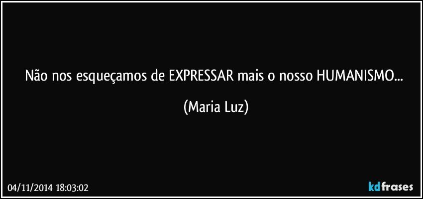 Não nos esqueçamos de EXPRESSAR mais o nosso HUMANISMO... (Maria Luz)