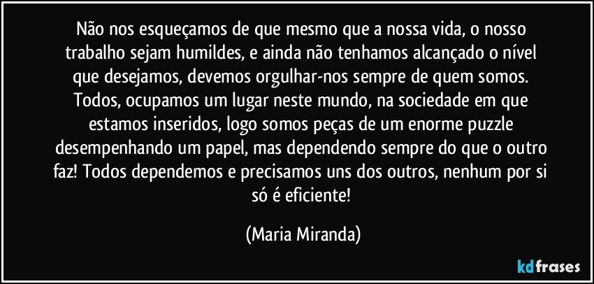 Não nos esqueçamos de que mesmo que a nossa vida, o nosso trabalho sejam humildes, e ainda não tenhamos alcançado o nível que desejamos, devemos orgulhar-nos sempre de quem somos. Todos, ocupamos um lugar neste mundo, na sociedade em que estamos inseridos, logo somos peças de um enorme puzzle desempenhando um papel, mas dependendo sempre do que o outro faz! Todos dependemos e precisamos uns dos outros, nenhum por si só é eficiente! (Maria Miranda)