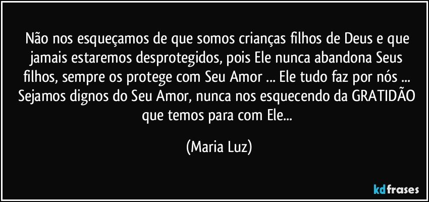 Não nos esqueçamos de que somos crianças/ filhos de Deus e que jamais estaremos desprotegidos, pois Ele nunca abandona Seus filhos, sempre os protege com Seu Amor ... Ele tudo faz por nós ... Sejamos dignos do Seu Amor, nunca nos esquecendo da GRATIDÃO que temos para com Ele... (Maria Luz)