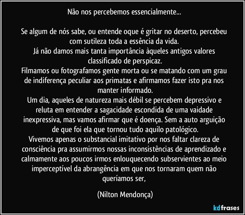 Não nos percebemos essencialmente... 

Se algum de nós sabe, ou entende oque é gritar no deserto, percebeu com sutileza toda a essência da vida. 
Já não damos mais tanta importância àqueles antigos valores classificado de perspicaz.
Filmamos ou fotografamos gente morta ou se matando com um grau de indiferença peculiar aos primatas e afirmamos fazer isto pra nos manter informado.
Um dia, aqueles de natureza mais débil se percebem depressivo e reluta em entender a sagacidade escondida de uma vaidade inexpressiva, mas vamos afirmar que é doença. Sem a auto arguição de que foi ela que tornou tudo aquilo patológico.
Vivemos apenas o substancial imitativo por nos faltar clareza de consciência pra assumirmos nossas inconsistências de aprendizado e calmamente aos poucos irmos enlouquecendo subservientes ao meio imperceptível da abrangência em que nos tornaram quem não queríamos ser, (Nilton Mendonça)