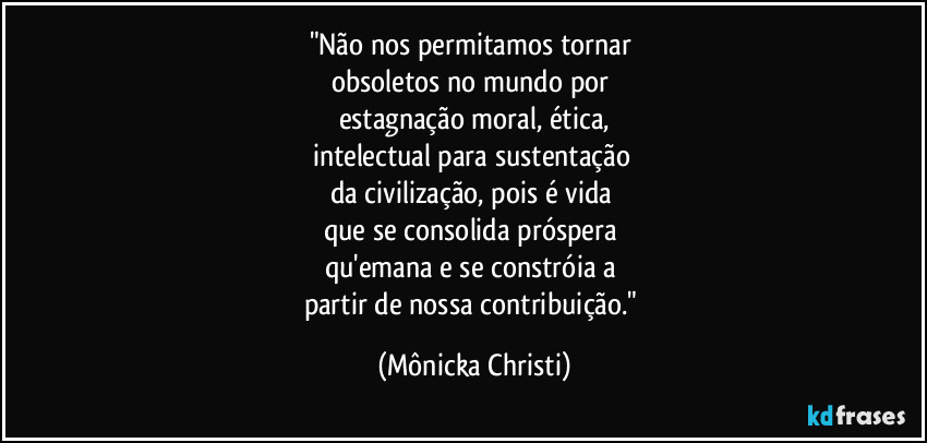 "Não nos permitamos tornar 
obsoletos no mundo por 
estagnação moral, ética,
intelectual para sustentação 
da civilização, pois é vida 
que se consolida próspera 
qu'emana e se constróia a 
partir de nossa contribuição." (Mônicka Christi)