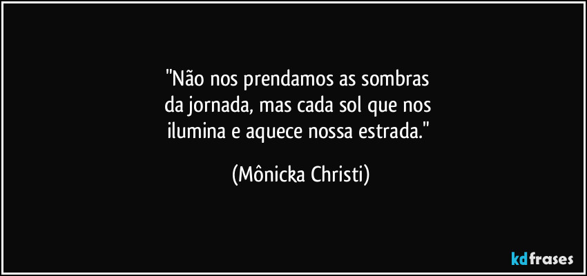 "Não nos prendamos as sombras 
da jornada, mas cada sol que nos 
ilumina e aquece nossa estrada." (Mônicka Christi)