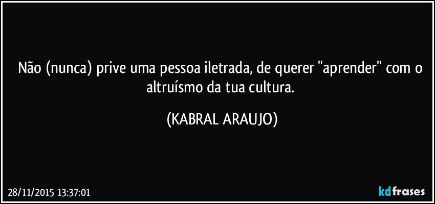 Não (nunca) prive uma pessoa iletrada, de querer "aprender" com o altruísmo da tua cultura. (KABRAL ARAUJO)