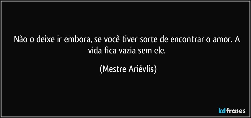 Não o deixe ir embora, se você tiver sorte de encontrar o amor. A vida fica vazia sem ele. (Mestre Ariévlis)