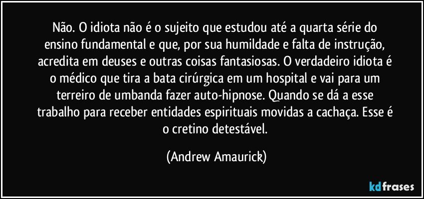 Não. O idiota não é o sujeito que estudou até a quarta série do ensino fundamental e que, por sua humildade e falta de instrução, acredita em deuses e outras coisas fantasiosas. O verdadeiro idiota é o médico que tira a bata cirúrgica em um hospital e vai para um terreiro de umbanda fazer auto-hipnose. Quando se dá a esse trabalho para receber entidades espirituais movidas a cachaça. Esse é o cretino detestável. (Andrew Amaurick)