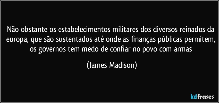 Não obstante os estabelecimentos militares dos diversos reinados da europa, que são sustentados até onde as finanças públicas permitem, os governos tem medo de confiar no povo com armas (James Madison)