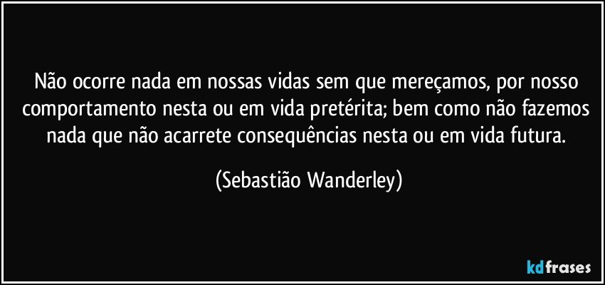 Não ocorre nada em nossas vidas sem que mereçamos, por nosso comportamento nesta ou em vida pretérita; bem como não fazemos nada que não acarrete consequências nesta ou em vida futura. (Sebastião Wanderley)