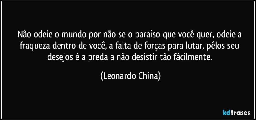 Não odeie o mundo por não se o paraíso que você quer, odeie a fraqueza dentro de você, a falta de forças para lutar, pêlos seu desejos é a preda a não desistir tão fácilmente. (Leonardo China)