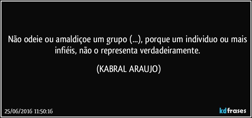 Não odeie ou amaldiçoe um grupo (...), porque um individuo ou mais infiéis, não o representa verdadeiramente. (KABRAL ARAUJO)