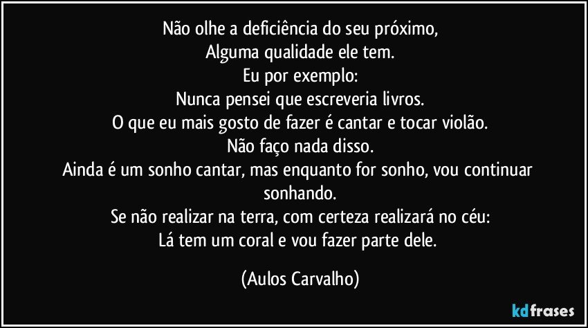 Não olhe a deficiência do seu próximo,
Alguma qualidade ele tem.
Eu por exemplo:
Nunca pensei que escreveria livros.
O que eu mais gosto de fazer é cantar e tocar violão.
Não faço nada disso.
Ainda é um sonho cantar, mas enquanto for sonho, vou continuar sonhando.
Se não realizar na terra, com certeza realizará no céu:
Lá tem um coral e vou fazer parte dele. (Aulos Carvalho)