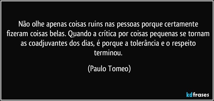 Não olhe apenas coisas ruins nas pessoas porque  certamente fizeram coisas belas. Quando a crítica por coisas pequenas se tornam as coadjuvantes dos dias, é porque a tolerância e o respeito terminou. (Paulo Tomeo)