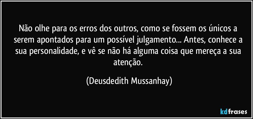 Não olhe para os erros dos outros, como se fossem os únicos a serem apontados para um possível julgamento... Antes, conhece a sua personalidade, e vê se não há alguma coisa que mereça a sua atenção. (Deusdedith Mussanhay)