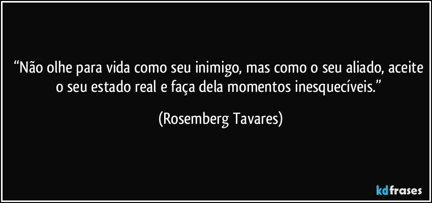 “Não olhe para vida como seu inimigo, mas como o seu aliado, aceite o seu estado real e faça dela momentos inesquecíveis.” (Rosemberg Tavares)