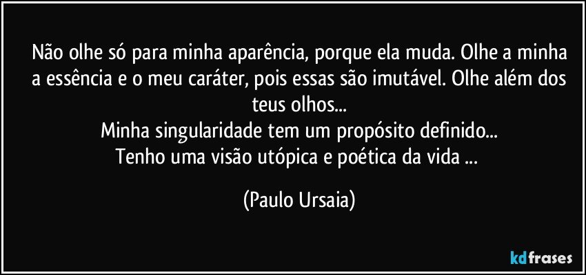 Não olhe só para minha aparência, porque ela muda. Olhe a minha
 a essência e o meu caráter, pois essas são imutável. Olhe além dos teus olhos...
Minha singularidade tem um propósito definido...
Tenho uma visão utópica e poética da vida ... (Paulo Ursaia)