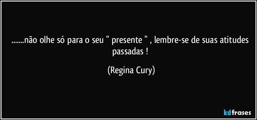 ...não olhe só para o seu " presente " , lembre-se  de suas atitudes  passadas ! (Regina Cury)