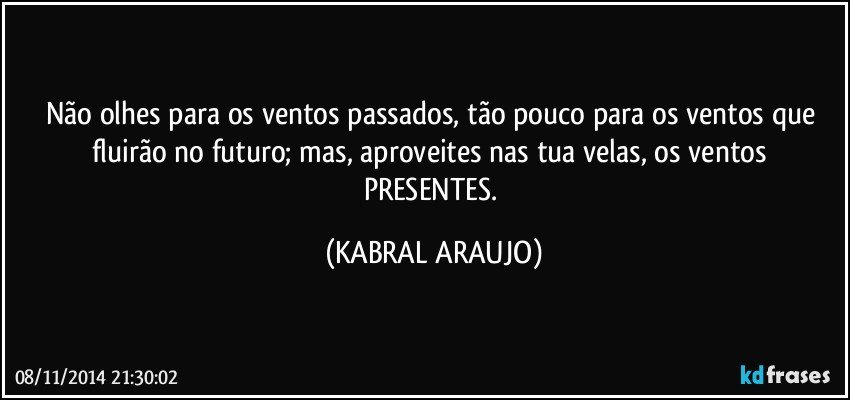 Não olhes para os ventos passados, tão pouco para os ventos que fluirão no futuro; mas, aproveites nas tua velas, os ventos PRESENTES. (KABRAL ARAUJO)