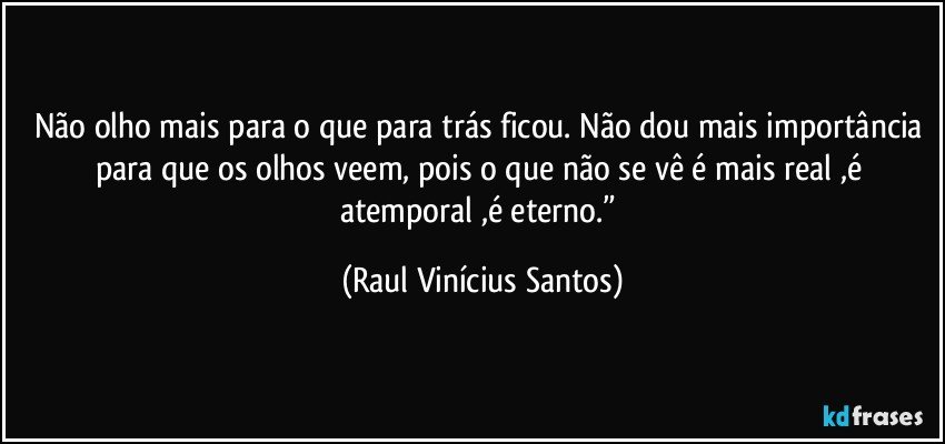 Não olho mais para o que para trás ficou. Não dou mais importância para que os olhos veem, pois o que não se vê é mais real ,é atemporal ,é eterno.” (Raul Vinícius Santos)