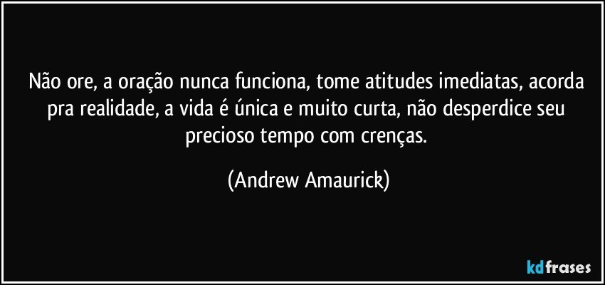 Não ore, a oração nunca funciona, tome atitudes imediatas, acorda pra realidade, a vida é única e muito curta, não desperdice seu precioso tempo com crenças. (Andrew Amaurick)