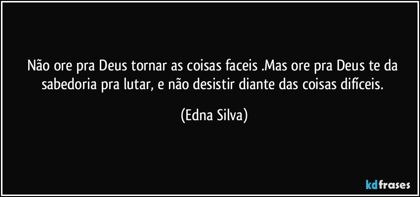 Não ore  pra Deus tornar as coisas faceis .Mas ore pra Deus te da sabedoria pra lutar, e não  desistir diante das coisas  difíceis. (Edna Silva)