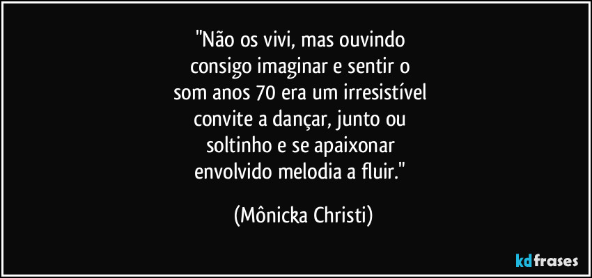 "Não os vivi, mas ouvindo 
consigo imaginar e sentir o 
som anos 70 era um irresistível 
convite a dançar,  junto ou 
soltinho e se apaixonar 
envolvido melodia a fluir." (Mônicka Christi)