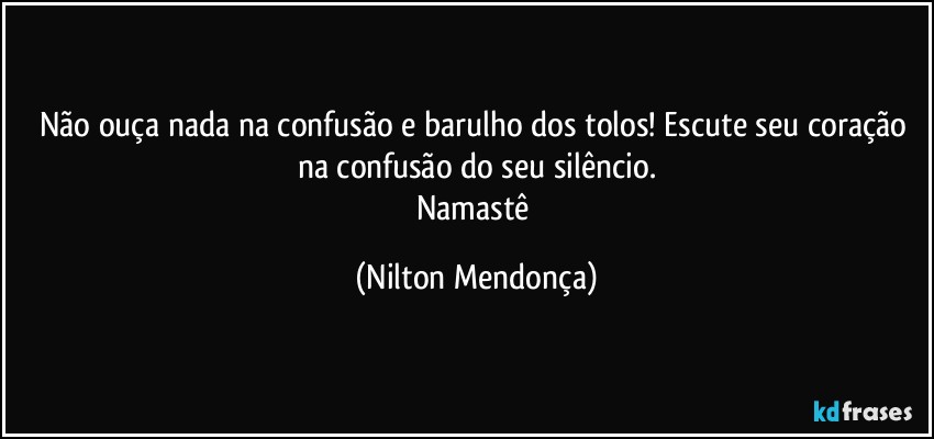 Não ouça nada na confusão e barulho dos tolos! Escute seu coração na confusão do seu silêncio.
Namastê (Nilton Mendonça)