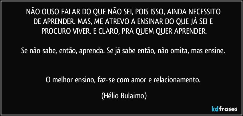 NÃO OUSO FALAR DO QUE NÃO SEI, POIS ISSO, AINDA NECESSITO DE APRENDER.  MAS,  ME ATREVO A ENSINAR DO QUE JÁ SEI E PROCURO VIVER. E CLARO, PRA QUEM QUER APRENDER.

Se não sabe, então, aprenda. Se já sabe então, não omita, mas ensine. 

O melhor ensino, faz-se com amor e relacionamento. (Hélio Bulaimo)