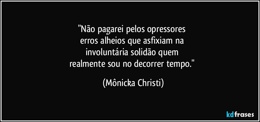 "Não pagarei pelos opressores 
erros alheios que asfixiam na 
involuntária solidão quem 
realmente sou no decorrer tempo." (Mônicka Christi)