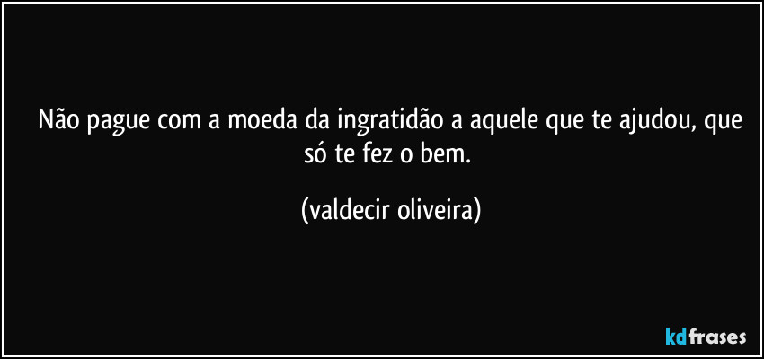 ⁠Não pague com a moeda da ingratidão a aquele que te ajudou, que só te fez o bem. (valdecir oliveira)