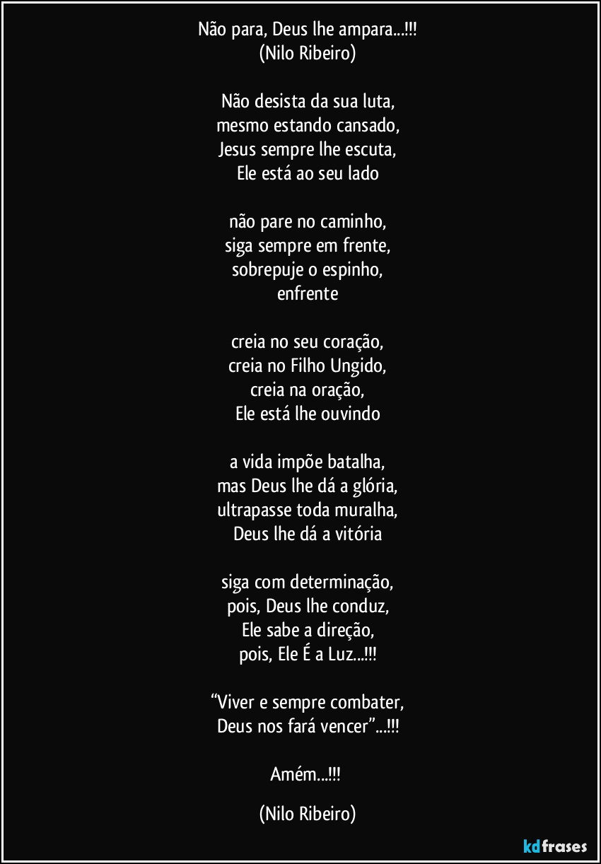 Não para, Deus lhe ampara...!!!
(Nilo Ribeiro)

Não desista da sua luta,
mesmo estando cansado,
Jesus sempre lhe escuta,
Ele está ao seu lado

não pare no caminho,
siga sempre em frente,
sobrepuje o espinho,
enfrente

creia no seu coração,
creia no Filho Ungido,
creia na oração,
Ele está lhe ouvindo

a vida impõe batalha,
mas Deus lhe dá a glória,
ultrapasse toda muralha,
Deus lhe dá a vitória

siga com determinação,
pois, Deus lhe conduz,
Ele sabe a direção,
pois, Ele É a Luz...!!!

“Viver e sempre combater,
Deus nos fará vencer”...!!!

Amém...!!! (Nilo Ribeiro)