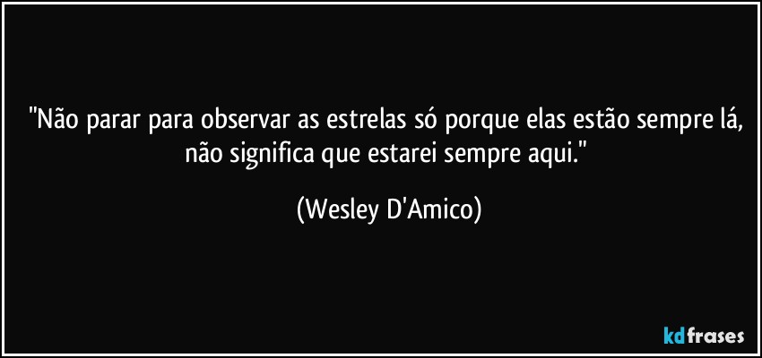 "Não parar para observar as estrelas só porque elas estão sempre lá, não significa que estarei sempre aqui." (Wesley D'Amico)