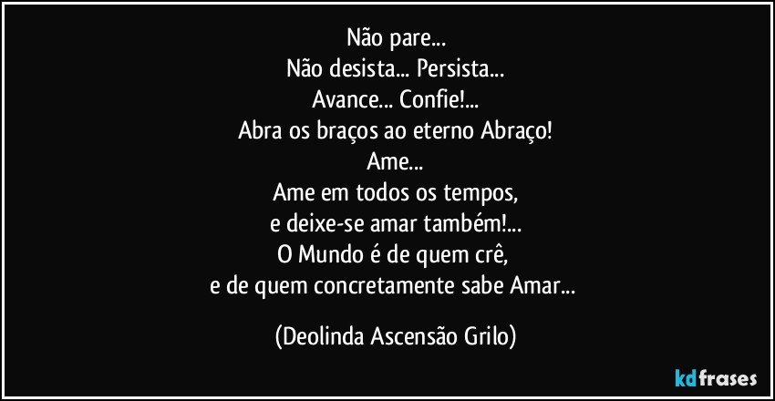 Não pare...
Não desista... Persista...
Avance... Confie!...
Abra os braços ao eterno Abraço!
Ame...
Ame em todos os tempos,
e deixe-se amar também!...
O Mundo é de quem crê, 
e de quem concretamente sabe Amar... (Deolinda Ascensão Grilo)